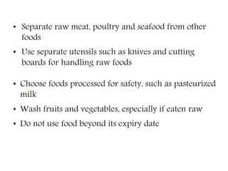 • Separate raw meat, poultry and seafood from other
foods
• Use separate utensils such as knives and cutting
boards for handling raw foods
• Choose foods processed for safety, such as pasteurized
milk
• Wash fruits and vegetables, especially if eaten raw
• Do not use food beyond its expiry date
 