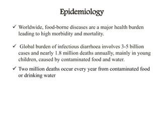 Epidemiology
 Worldwide, food-borne diseases are a major health burden
leading to high morbidity and mortality.
 Global burden of infectious diarrhoea involves 3-5 billion
cases and nearly 1.8 million deaths annually, mainly in young
children, caused by contaminated food and water.
 Two million deaths occur every year from contaminated food
or drinking water
 