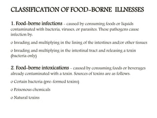 CLASSIFICATION OF FOOD-BORNE ILLNESSES
1. Food-borne infections - caused by consuming foods or liquids
contaminated with bacteria, viruses, or parasites. These pathogens cause
infection by:
o Invading and multiplying in the lining of the intestines and/or other tissues
o Invading and multiplying in the intestinal tract and releasing a toxin
(bacteria only)
2. Food-borne intoxications - caused by consuming foods or beverages
already contaminated with a toxin. Sources of toxins are as follows:
o Certain bacteria (pre-formed toxins)
o Poisonous chemicals
o Natural toxins
 