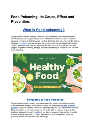 Food Poisoning: Its Cause, Effect and
Prevention.
What is Food poisoning?
Food poisoning happens when you consume food or drinks that are contaminated with
harmful bacteria, viruses, parasites, or toxins. These contaminants can cause numerous
signs and symptoms, including nausea, vomiting, diarrhoea, belly ache, fever, and in intense
instances, dehydration or organ damage. Common sources of meal poisoning are due to
undercooked meat, fowl, seafood, unpasteurized dairy products, and infected fruits and
veggies. Proper food handling, storage, and instruction strategies can assist save you from
meals poisoning.
Symptoms of Food Poisoning.
Symptoms of poisoning can vary extensively depending on the type of poison and the
quantity ingested. However, some common symptoms may include nausea, vomiting,
diarrhea, belly pain, dizziness, confusion, respiratory, seizures, and loss of consciousness.
The precise signs and symptoms also can rely on the path of exposure (e.g., ingestion,
inhalation, absorption through the skin). If you think of poisoning, it's important to look for
scientific attention right away or contact your nearby poison management centre for
guidance. What is the reason for meal poisoning?
 
