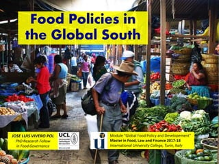Food Policies in
the Global South
JOSE LUIS VIVERO POL
PhD Research Fellow
in Food Governance
Module “Global Food Policy and Developement”
Master in Food, Law and Finance 2017-18
International University College, Turin, Italy
 