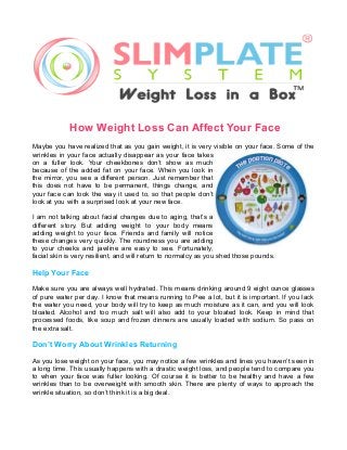 How Weight Loss Can Affect Your Face
Maybe you have realized that as you gain weight, it is very visible on your face. Some of the
wrinkles in your face actually disappear as your face takes
on a fuller look. Your cheekbones don’t show as much
because of the added fat on your face. When you look in
the mirror, you see a different person. Just remember that
this does not have to be permanent, things change, and
your face can look the way it used to, so that people don’t
look at you with a surprised look at your new face.
I am not talking about facial changes due to aging, that’s a
different story. But adding weight to your body means
adding weight to your face. Friends and family will notice
these changes very quickly. The roundness you are adding
to your cheeks and jawline are easy to see. Fortunately,
facial skin is very resilient, and will return to normalcy as you shed those pounds.

Help Your Face
Make sure you are always well hydrated. This means drinking around 9 eight ounce glasses
of pure water per day. I know that means running to Pee a lot, but it is important. If you lack
the water you need, your body will try to keep as much moisture as it can, and you will look
bloated. Alcohol and too much salt will also add to your bloated look. Keep in mind that
processed foods, like soup and frozen dinners are usually loaded with sodium. So pass on
the extra salt.

Don’t Worry About Wrinkles Returning
As you lose weight on your face, you may notice a few wrinkles and lines you haven’t seen in
a long time. This usually happens with a drastic weight loss, and people tend to compare you
to when your face was fuller looking. Of course it is better to be healthy and have a few
wrinkles than to be overweight with smooth skin. There are plenty of ways to approach the
wrinkle situation, so don’t think it is a big deal.

 