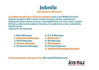 Jobnile
                              Recruitment & HR Services

A Leading manufacturer Company of bakery food in the Middle East food
Industry located in KSA and has another branch in Dubai, specialized in
Making the finest bakery products in the Middle East & It is the major supplier
Of high quality bread products; therefore, its products have been adopted by
Global brands.
Seeking for the following:


      1. Plant Manager                 6. R & D Manager
      2. Engineering Manager           7. QA Director
      3. Plant Manager                 8. QA Manager
      4. Projects Manager              9. QC Inspector
      5. Production Manager            10. Project Engineer
                                       11. Technical Packaging Specialist


If Interested please send your CV to: Alia.ashraf@jobnile.com
 