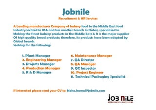 Jobnile
                              Recruitment & HR Services

A Leading manufacturer Company of bakery food in the Middle East food
Industry located in KSA and has another branch in Dubai, specialized in
Making the finest bakery products in the Middle East & It is the major supplier
Of high quality bread products; therefore, its products have been adopted by
Global brands.
Seeking for the following:


      1. Plant Manager                 6. Maintenance Manager
      2. Engineering Manager           7. QA Director
      3. Projects Manager              8. QA Manager
      4. Production Manager            9. QC Inspector
      5. R & D Manager                 10. Project Engineer
                                       11. Technical Packaging Specialist


If Interested please send your CV to: Noha.kamal@jobnile.com
 