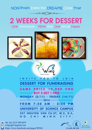 2 weeks for dessert 
One contribute... More than One life be Happy 
NON-Profit Event For DREAMS Come True 
Ms. Ha: 0125 509 8079 
https://www.facebook.com/pages/WING 
wingorg01@gmail.com 
INVITE YOU TO JOIN 
DESSERT FOR FUNDRAISING 
SAME PRICE 10,000 VND 
BUY 5 GET 1 FREE 
MONDAY (3/11) - FRIDAY (14/11) 
2014 
FROM 7:30 AM - 2:30 PM 
UNIVERSITY OF SCIENCE CAMPUS 
227 NGUYEN VAN CU.ST, W.2, D.5, 
HO CHI MINH CITY. 
CLASS: HC11D 