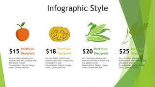 Infographic Style
$15
Portfolio
Designed
You can simply impress your
audience and add a unique zing
and appeal to your
Presentations. Easy to change
colors, photos and Text.
$18
Portfolio
Designed
You can simply impress your
audience and add a unique zing
and appeal to your
Presentations. Easy to change
colors, photos and Text.
$20
Portfolio
Designed
You can simply impress your
audience and add a unique zing
and appeal to your
Presentations. Easy to change
colors, photos and Text.
$25
Portfolio
Designed
You can simply impress your
audience and add a unique zing
and appeal to your
Presentations. Easy to change
colors, photos and Text.
 