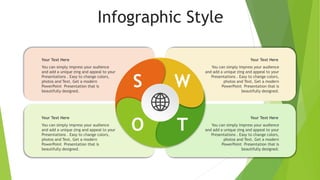 Infographic Style
S W
O T
You can simply impress your audience
and add a unique zing and appeal to your
Presentations . Easy to change colors,
photos and Text. Get a modern
PowerPoint Presentation that is
beautifully designed.
Your Text Here
You can simply impress your audience
and add a unique zing and appeal to your
Presentations . Easy to change colors,
photos and Text. Get a modern
PowerPoint Presentation that is
beautifully designed.
Your Text Here
You can simply impress your audience
and add a unique zing and appeal to your
Presentations . Easy to change colors,
photos and Text. Get a modern
PowerPoint Presentation that is
beautifully designed.
Your Text Here
You can simply impress your audience
and add a unique zing and appeal to your
Presentations . Easy to change colors,
photos and Text. Get a modern
PowerPoint Presentation that is
beautifully designed.
Your Text Here
 