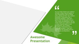 Awesome
Presentation
You can simply impress your audience
and add a unique zing and appeal to
your Presentations. Easy to change
colors, photos and Text. Get a modern
PowerPoint Presentation that is
beautifully designed. I hope and I
believe that this Template will your
Time, Money and Reputation. You can
simply impress your audience and add
a unique zing and appeal to your
Presentations. Get a modern
PowerPoint Presentation that is
beautifully designed. I hope and I
believe that this Template will your
Time, Money and Reputation.
 