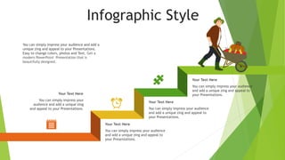 Infographic Style
You can simply impress your audience
and add a unique zing and appeal to
your Presentations.
Your Text Here
You can simply impress your audience
and add a unique zing and appeal to
your Presentations.
Your Text Here
You can simply impress your audience
and add a unique zing and appeal to
your Presentations.
Your Text Here
You can simply impress your audience and add a
unique zing and appeal to your Presentations.
Easy to change colors, photos and Text. Get a
modern PowerPoint Presentation that is
beautifully designed.
You can simply impress your
audience and add a unique zing
and appeal to your Presentations.
Your Text Here
 