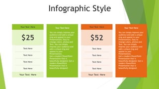 Infographic Style
Your Text Here
$25
Text Here
Text Here
Text Here
Text Here
Your Text Here
Your Text Here
$52
Text Here
Text Here
Text Here
Text Here
Your Text Here
Your Text Here
You can simply impress your
audience and add a unique
zing and appeal to your
Presentations. Easy to
change colors, photos and
Text. You can simply
impress your audience and
add a unique zing and
appeal to your
Presentations.
Get a modern PowerPoint
Presentation that is
beautifully designed. Get a
modern PowerPoint
Presentation that is
beautifully designed.
Your Text Here
You can simply impress your
audience and add a unique
zing and appeal to your
Presentations. Easy to
change colors, photos and
Text. You can simply
impress your audience and
add a unique zing and
appeal to your
Presentations.
Get a modern PowerPoint
Presentation that is
beautifully designed. Get a
modern PowerPoint
Presentation that is
beautifully designed.
 