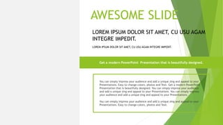 You can simply impress your audience and add a unique zing and appeal to your
Presentations. Easy to change colors, photos and Text. Get a modern PowerPoint
Presentation that is beautifully designed. You can simply impress your audience
and add a unique zing and appeal to your Presentations. You can simply impress
your audience and add a unique zing and appeal to your Presentations.
You can simply impress your audience and add a unique zing and appeal to your
Presentations. Easy to change colors, photos and Text.
Get a modern PowerPoint Presentation that is beautifully designed.
LOREM IPSUM DOLOR SIT AMET, CU USU AGAM INTEGRE IMPEDIT.
LOREM IPSUM DOLOR SIT AMET, CU USU AGAM
INTEGRE IMPEDIT.
AWESOME SLIDE
LOREM IPSUM DOLOR SIT
AMET, CU USU AGAM
INTEGRE IMPEDIT.
 