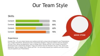 Our Team Style
Content
Content
Content
Content
Example Text : You can simply impress your audience and add a unique zing and appeal to your Presentations.
Get a modern PowerPoint Presentation that is beautifully designed. I hope and I believe that this Template
will your Time, Money and Reputation. Easy to change colors, photos and Text. Get a modern PowerPoint
Presentation that is beautifully designed. I hope and I believe that this Template will your Time, Money and
Reputation. Easy to change colors, photos and Text. You can simply impress your audience and add a unique
zing and appeal to your Presentations.
Skills
70%
80%
60%
90%
Experience
MIKKK STONE
 