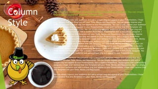 Column
Style
You can simply impress your audience and add a unique zing and appeal to your Presentations. I hope
and I believe that this Template will your Time, Money and Reputation. You can simply impress your
audience and add a unique zing and appeal to your Presentations. You can simply impress your audience
and add a unique zing and appeal to your Presentations. I hope and I believe that this Template will
your Time, Money and Reputation. You can simply impress your audience and add a unique zing and
appeal to your Presentations. Get a modern PowerPoint Presentation that is beautifully designed. I
hope and I believe that this Template will your Time, Money and Reputation. You can simply impress
your audience and add a unique zing and appeal to your Presentations. Get a modern PowerPoint
Presentation that is beautifully designed. I hope and I believe that this Template will your Time, Money
and Reputation. You can simply impress your audience and add a unique zing and appeal to your
Presentations. I hope and I believe that this Template will your Time, Money and Reputation. You can
simply impress your audience and add a unique zing and appeal to your Presentations. Get a modern
PowerPoint Presentation that is beautifully designed. I hope and I believe that this Template will your
Time, Money and Reputation. Get a modern PowerPoint Presentation that is beautifully designed. You
can simply impress your audience and add a unique zing and appeal to your Presentations.
Get a modern PowerPoint Presentation that is beautifully designed. I hope and I believe that this
Template will your Time, Money and Reputation. You can simply impress your audience and add a
unique zing and appeal to your Presentations. Get a modern PowerPoint Presentation that is beautifully
designed. I hope and I believe that this Template will your Time, Money and Reputation. You can simply
impress your audience and add a unique zing and appeal to your Presentations. I hope and I believe that
this Template will your Time, Money and Reputation.
You can simply impress your audience and add a unique zing and appeal to your Presentations. I hope
and I believe that this Template will your Time, Money and Reputation.
Get a modern PowerPoint Presentation that is beautifully designed. You can simply
impress your audience and add a unique zing.
 