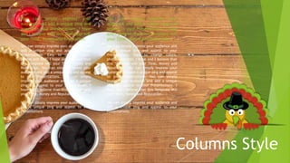 Columns Style
You can simply impress your audience and
add a unique zing and appeal to your
Presentations. Easy to change colors,
photos and Text. I hope and I believe that
this Template will your Time, Money and
Reputation. You can simply impress your
audience and add a unique zing and appeal
to your Presentations. You can simply
impress your audience and add a unique
zing and appeal to your Presentations. I
hope and I believe that this Template will
your Time, Money and Reputation.
You can simply impress your audience and
add a unique zing and appeal to your
Presentations.
You can simply impress your
audience and add a unique zing and
appeal to your Presentations. I hope
and I believe that this Template will
your Time, Money and Reputation.
You can simply impress your audience and
add a unique zing and appeal to your
Presentations. Easy to change colors,
photos and Text. I hope and I believe that
this Template will your Time, Money and
Reputation. You can simply impress your
audience and add a unique zing and appeal
to your Presentations. You can simply
impress your audience and add a unique
zing and appeal to your Presentations. I
hope and I believe that this Template will
your Time, Money and Reputation.
You can simply impress your audience and
add a unique zing and appeal to your
Presentations.
You can simply impress your
audience and add a unique zing and
appeal to your Presentations. I hope
and I believe that this Template will
your Time, Money and Reputation.
 