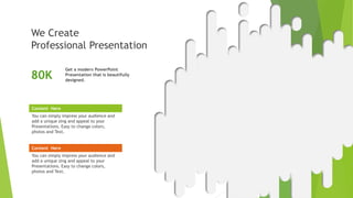 Content Here
You can simply impress your audience and
add a unique zing and appeal to your
Presentations. Easy to change colors,
photos and Text.
Content Here
You can simply impress your audience and
add a unique zing and appeal to your
Presentations. Easy to change colors,
photos and Text.
Get a modern PowerPoint
Presentation that is beautifully
designed.
80K
We Create
Professional Presentation
A W E S O M E
PRESENTATION
 