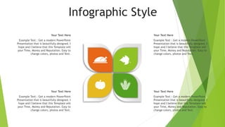 Infographic Style
Your Text Here
Example Text : Get a modern PowerPoint
Presentation that is beautifully designed. I
hope and I believe that this Template will
your Time, Money and Reputation. Easy to
change colors, photos and Text.
Your Text Here
Example Text : Get a modern PowerPoint
Presentation that is beautifully designed. I
hope and I believe that this Template will
your Time, Money and Reputation. Easy to
change colors, photos and Text.
Your Text Here
Example Text : Get a modern PowerPoint
Presentation that is beautifully designed. I
hope and I believe that this Template will
your Time, Money and Reputation. Easy to
change colors, photos and Text.
Your Text Here
Example Text : Get a modern PowerPoint
Presentation that is beautifully designed. I
hope and I believe that this Template will
your Time, Money and Reputation. Easy to
change colors, photos and Text.
 