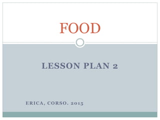 LESSON PLAN 2
ERICA, CORSO. 2015
FOOD
 