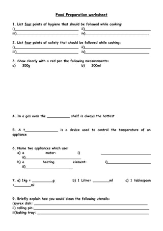 Food Preparation worksheet 
1. List four points of hygiene that should be followed while cooking: 
i)_______________________________ ii)________________________________ 
iii)______________________________ iv)_______________________________ 
2. List four points of safety that should be followed while cooking: 
i)_______________________________ ii)________________________________ 
iii)______________________________ iv)_______________________________ 
3. Show clearly with a red pen the following measurements: 
a) 350g b) 300ml 
4. In a gas oven the ___________ shelf is always the hottest 
5. A t________________ is a device used to control the temperature of an 
appliance 
6. Name two appliances which use: 
a) a motor: i) ________________________ 
ii)___________________________ 
b) a heating element: i)_____________________ 
ii)_______________________ 
7. a) 1kg = __________g b) 1 Litre= ________ml c) 1 tablespoon 
=________ml 
9. Briefly explain how you would clean the following utensils: 
i)pyrex dish: _______________________________________________________ 
ii) rolling pin:________________________________________________________ 
iii)baking tray: ______________________________________________________ 
 