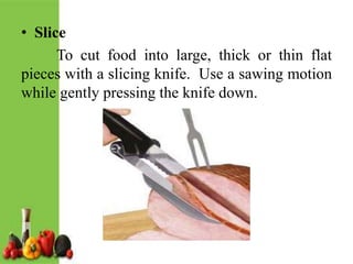 • Slice
To cut food into large, thick or thin flat
pieces with a slicing knife. Use a sawing motion
while gently pressing the knife down.
 