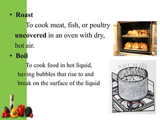 • Roast
To cook meat, fish, or poultry
uncovered in an oven with dry,
hot air.
• Boil
To cook food in hot liquid,
having bubbles that rise to and
break on the surface of the liquid
 