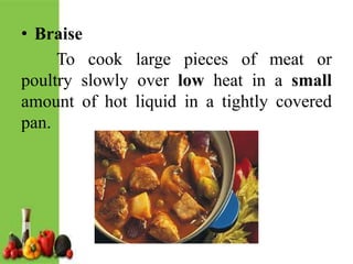• Braise
To cook large pieces of meat or
poultry slowly over low heat in a small
amount of hot liquid in a tightly covered
pan.
 