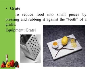 • Grate
To reduce food into small pieces by
pressing and rubbing it against the “teeth” of a
grater.
Equipment: Grater
 