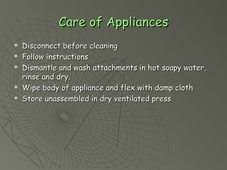 Care of AppliancesCare of Appliances
? Disconnect before cleaningDisconnect before cleaning
? Follow instructionsFollow instructions
? Dismantle and wash attachments in hot soapy water,Dismantle and wash attachments in hot soapy water,
rinse and dry.rinse and dry.
? Wipe body of appliance and flex with damp clothWipe body of appliance and flex with damp cloth
? Store unassembled in dry ventilated pressStore unassembled in dry ventilated press
 