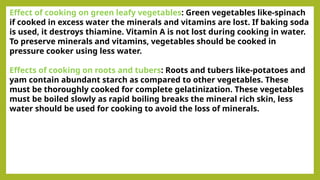 Effect of cooking on green leafy vegetables: Green vegetables like-spinach
if cooked in excess water the minerals and vitamins are lost. If baking soda
is used, it destroys thiamine. Vitamin A is not lost during cooking in water.
To preserve minerals and vitamins, vegetables should be cooked in
pressure cooker using less water.
Effects of cooking on roots and tubers: Roots and tubers like-potatoes and
yam contain abundant starch as compared to other vegetables. These
must be thoroughly cooked for complete gelatinization. These vegetables
must be boiled slowly as rapid boiling breaks the mineral rich skin, less
water should be used for cooking to avoid the loss of minerals.
 