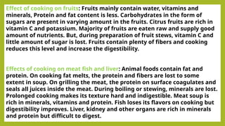 Effect of cooking on fruits: Fruits mainly contain water, vitamins and
minerals, Protein and fat content is less. Carbohydrates in the form of
sugars are present in varying amount in the fruits. Citrus fruits are rich in
vitamin C and potassium. Majority of fruits are eaten raw and supply good
amount of nutrients. But, during preparation of fruit stews, vitamin C and
little amount of sugar is lost. Fruits contain plenty of fibers and cooking
reduces this level and increase the digestibility.
Effects of cooking on meat fish and liver: Animal foods contain fat and
protein. On cooking fat melts, the protein and fibers are lost to some
extent in soup. On grilling the meat, the protein on surface coagulates and
seals all juices inside the meat. During boiling or stewing, minerals are lost.
Prolonged cooking makes its texture hard and indigestible. Meat soup is
rich in minerals, vitamins and protein. Fish loses its flavors on cooking but
digestibility improves. Liver, kidney and other organs are rich in minerals
and protein but difficult to digest.
 