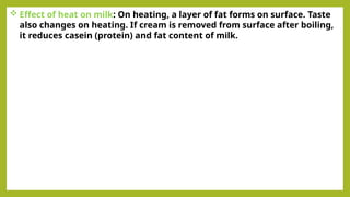  Effect of heat on milk: On heating, a layer of fat forms on surface. Taste
also changes on heating. If cream is removed from surface after boiling,
it reduces casein (protein) and fat content of milk.
 