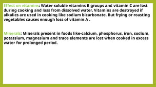 Effect on vitamins: Water soluble vitamins B groups and vitamin C are lost
during cooking and loss from dissolved water. Vitamins are destroyed if
alkalies are used in cooking like sodium bicarbonate. But frying or roasting
vegetables causes enough loss of vitamin A .
Minerals: Minerals present in foods like-calcium, phosphorus, iron, sodium,
potassium, magnesium and trace elements are lost when cooked in excess
water for prolonged period.
 