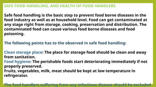 SAFE FOOD HANDLING, AND HEALTH OF FOOD HANDLERS
Safe food handling is the basic step to prevent food borne diseases in the
food industry as well as at household level. Food can get contaminated at
any stage right from storage, cooking, preservation and distribution. The
contaminated food can cause various food borne diseases and food
poisoning.
The following points has to the observed in safe food handling:
Clean storage place: The place for storage food should be clean and away
from sanitation.
Food hygiene: The perishable foods start deteriorating immediately if not
properly preserved.
Fruits, vegetables, milk, meat should be kept at low temperature in
refrigerator.
The food handlers suffering from any infectious disease should be excluded
 