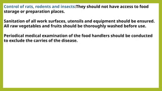 Control of rats, rodents and insects:They should not have access to food
storage or preparation places.
Sanitation of all work surfaces, utensils and equipment should be ensured.
All raw vegetables and fruits should be thoroughly washed before use.
Periodical medical examination of the food handlers should be conducted
to exclude the carries of the disease.
 