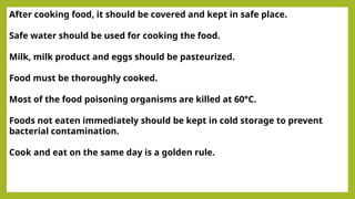 After cooking food, it should be covered and kept in safe place.
Safe water should be used for cooking the food.
Milk, milk product and eggs should be pasteurized.
Food must be thoroughly cooked.
Most of the food poisoning organisms are killed at 60°C.
Foods not eaten immediately should be kept in cold storage to prevent
bacterial contamination.
Cook and eat on the same day is a golden rule.
 