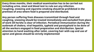 Every three months, their medical examination has to be carried out
including urine, stool and blood test to rule out any infection.
Coughing, sneezing and cigarette smoking should be prohibited in the
premises of area where food is prepared and distributed.
Any person suffering from diseases transmitted through food and
coughing, sneezing should be treated immediately and excluded from place
of work till he/she is clear of infection. Periodical immunization during the
outbreak of cholera, viral hepatitis, typhoid and paratyphoid to be done of
all the workers engaged in food preparation and distribution. Special
attention to hand washing after toilet, covering hair with cap and use of
apron and gloves should be strictly implemented
 