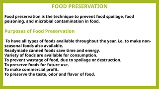 FOOD PRESERVATION
Food preservation is the technique to prevent food spoilage, food
poisoning, and microbial contamination in food.
Purposes of Food Preservation
To have all types of foods available throughout the year, i.e. to make non-
seasonal foods also available.
Readymade canned foods save time and energy.
Variety of foods are available for consumption.
To prevent wastage of food, due to spoilage or destruction.
To preserve foods for future use.
To make commercial profit.
To preserve the taste, odor and flavor of food.
 