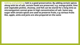 • Salting and pickling: Salt is a good preservative. By adding certain spices
along with lot of salt, certain foods are preserved, e.g. mango pickle, lime
and vegetable pickles, chutney, and fish can be stored for a long time as
microorganism cannot grow in high concentration of salt. Same way
sugar with certain spices are used to preserve fruits, e.g various fruits
like, apple, amla and jams are also prepared on the same
 