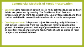 Commercial Methods of Foods Preservation
• Canning: Some foods such as fruit juices, milk, baby foods, soups and soft
drinks are preserved by canning. The food is sterilized first at a
temperature of 135-175°C for a short time, i.e. only few seconds and then
cooked and filled in presterilized containers in a sterile atmosphere
• Creating a vacuum: This process is just like canning, only difference is
that oxygen is removed from the top, Oxygen removal can stop the
growth of microorganisms. Packing of prepared food in vacuum packs is
an excellent means of preserving food.. Packs should be stored at room
temperature and well labeled.
 