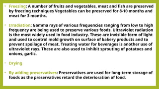 • Freezing: A number of fruits and vegetables, meat and fish are preserved
by freezing techniques Vegetables can be preserved for 8-10 months and
meat for 3 months.
• Irradiation: Gamma rays of various frequencies ranging from low to high
frequency are being used to preserve various foods. Ultraviolet radiation
is the most widely used in food industry. These are invisible form of light
and used to control mold growth on surface of bakery products and to
prevent spoilage of meat. Treating water for beverages is another use of
ultraviolet rays. These are also used to inhibit sprouting of potatoes and
onions, garlic.
• Drying
• By adding preservatives: Preservatives are used for long-term storage of
foods as the preservatives retard the deterioration of food.
 