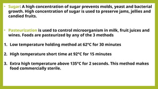 • Sugar: A high concentration of sugar prevents molds, yeast and bacterial
growth. High concentration of sugar is used to preserve jams, jellies and
candied fruits.
• Pasteurization is used to control microorganism in milk, fruit juices and
wines. Foods are pasteurized by any of the 3 methods
1. Low temperature holding method at 62°C for 30 minutes
2. High temperature short time at 92°C for 15 minutes
3. Extra high temperature above 135°C for 2 seconds. This method makes
food commercially sterile.
 