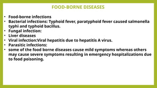 FOOD-BORNE DISEASES
• Food-borne infections
• Bacterial infections: Typhoid fever, paratyphoid fever caused salmonella
typhi and typhoid bacillus.
• Fungal infection:
• Liver diseases
• Viral infection:Viral hepatitis due to hepatitis A virus.
• Parasitic infections:
• some of the food borne diseases cause mild symptoms whereas others
may cause severe symptoms resulting in emergency hospitalizations due
to food poisoning.
 