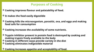 Purposes of Cooking
 Cooking improves flavour and palatability of food.
 It makes the food easily digestible
 Cooking kills the microorganism, parasitic, ova, and eggs and making
food safe for consumption
 Cooking increases the availability of some nutrients.
 Trypsin inhibitor present in protein food is destroyed by cooking and
making trypsin freely available to the body
 Cooking in different ways provide variety in the diet
 Cooking eliminates indigestible material
 Cooking increases appetite and acceptability of food.
 
