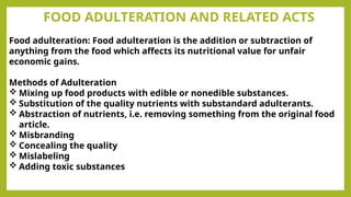FOOD ADULTERATION AND RELATED ACTS
Food adulteration: Food adulteration is the addition or subtraction of
anything from the food which affects its nutritional value for unfair
economic gains.
Methods of Adulteration
 Mixing up food products with edible or nonedible substances.
 Substitution of the quality nutrients with substandard adulterants.
 Abstraction of nutrients, i.e. removing something from the original food
article.
 Misbranding
 Concealing the quality
 Mislabeling
 Adding toxic substances
 