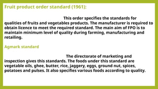 Fruit product order standard (1961):
This order specifies the standards for
qualities of fruits and vegetables products. The manufacturer is required to
obtain licence to meet the required standard. The main aim of FPO is to
maintain minimum level of quality during farming, manufacturing and
retailing.
Agmark standard
The directorate of marketing and
inspection gives this standards. The foods under this standard are
vegetable oils, ghee, butter, rice, jaggery, eggs, ground nut, spices,
potatoes and pulses. It also specifies various foods according to quality.
 