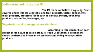 Indian standard institution ISI :
The ISI mark symbolizes its quality. Foods
covered under this are vegetable and fruit products, spices, condiments,
meat products, processed foods such as biscuits, sweets, flour, soya
products, tea, coffee, beverages, etc.
Vegetarian and nonvegetarian standard:
According to this standard, on each
packet of food stuff or edible product, if it is vegetarian, a green mark
should be there and brown mark on foods containing nonvegetarian
products.
 
