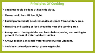 Principles Of Cooking
 Cooking should be done at hygienic place.
 There should be sufficient light.
 Cooking area should be at reasonable distance from sanitary area.
 Handling and storing of food should be near the cooking area.
 Always wash the vegetables and fruits before peeling and cutting to
prevent the loss of water soluble vitamins.
 Always cook in a minimal water to preserve the vitamins.
 Cook in a covered pan except green vegetables.
 