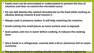  Foods must not be overcooked or undercooked to prevent the loss of
vitamins and later to control the microbial count.
 Do not add alkalies like sodium bicarbonate to the food while cooking as
alkalies destroy vitamin B and vitamin C.
 Always cook in pressure cooker. It will help retaining the vitamins.
 Avoid cutting into small pieces as more surface area is exposed.
 Soak pulses and rice in water before cooking. It reduces the cooking
time.
 Store foods in a refrigerator, covered with a lid or aluminum foil to retain
nutrients.
 The persons involved in cooking should maintain cooking hygiene by
 