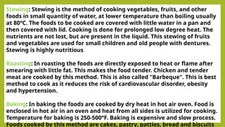 Stewing: Stewing is the method of cooking vegetables, fruits, and other
foods in small quantity of water, at lower temperature than boiling usually
at 80°C. The foods to be cooked are covered with little water in a pan and
then covered with lid. Cooking is done for prolonged low degree heat. The
nutrients are not lost, but are present in the liquid. This stewing of fruits
and vegetables are used for small children and old people with dentures.
Stewing is highly nutritious
Roasting: In roasting the foods are directly exposed to heat or flame after
smearing with little fat. This makes the food tender. Chicken and tender
meat are cooked by this method. This is also called "Barbeque". This is best
method to cook as it reduces the risk of cardiovascular disorder, obesity
and hypertension.
Baking: In baking the foods are cooked by dry heat in hot air oven. Food is
enclosed in hot air in an oven and heat from all sides is utilized for cooking.
Temperature for baking is 250-500°F. Baking is expensive and slow process.
Foods cooked by this method are cakes, pastry, patties, bread and biscuits
 