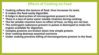 Effects of Cooking on Food
 Cooking softens the texture of food, thus increases its taste.
 It makes the food easily digestible.
 It helps in destruction of microorganism present in food.
 There is a loss of some water soluble vitamins during cooking.
 The fat soluble vitamins have no effect of heat, so they are not lost.
 The antitrypsin substance present in pulses is destroyed to make the
trypsin available for digestion.
 Complex proteins are broken down into simple protein.
 Over cooking destroys essential nutrients
 Under cooking prevents killing of microorganisms present in the food.
 