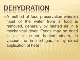 DEHYDRATION
 A method of food preservation wherein
most of the water from a food is
removed, generally by heated air in a
mechanical dryer. Foods may be dried
in air, in super heated steam, in
vacuum, or in inert gas, or by direct
application of heat
 
